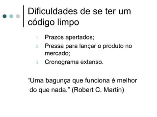 Dificuldades de se ter um
código limpo
  1.   Prazos apertados;
  2.   Pressa para lançar o produto no
       mercado;
  3.   Cronograma extenso.


“Uma bagunça que funciona é melhor
 do que nada.” (Robert C. Martin)
 