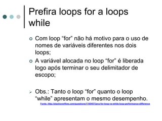 Prefira loops for a loops
while
   Com loop “for” não há motivo para o uso de
    nomes de variáveis diferentes nos dois
    loops;
   A variável alocada no loop “for” é liberada
    logo após terminar o seu delimitador de
    escopo;

   Obs.: Tanto o loop “for” quanto o loop
    “while” apresentam o mesmo desempenho.
     Fonte: http://stackoverflow.com/questions/1165457/java-for-loop-vs-while-loop-performance-difference
 