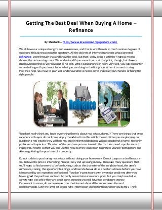 Getting The Best Deal When Buying A Home –
                       Refinance
____________________________________________________________________________________

                     By Sherlock – http://www.lowratemortgagestore.com

We all have our unique strengths and weaknesses, and that is why there is so much various degrees of
success with business across the spectrum. All the old vets of internet marketing who pioneered
refinance went through that and know the deal. But that is why people with the financial means
choose the outsourcing route. We understand if you are not quite at that point, though, but there is
much available that is very low cost or no cost. While outsourcing can work very well, you can encounter
some challenges if you do not know what you are doing in the first place. When it comes to using
freelance help, you have to plan well and know what is necessary to increase your chances of hiring the
right people.




You don't really think you know everything there is about real estate, do you? There are things that even
experienced buyers do not know. Apply the advice from this article the next time you are planning on
purchasing real estate; they will help you make informed decisions.When considering a home, hire only
professional inspectors. This step of the purchase process is worth the cost. You need a professional to
inspect your home so that you can use the results of the inspection to protect yourself both before and
after negotiating the purchase of a property.

Do not rush into purchasing real estate without doing your homework. Do not jump on a deal because
you believe the price is interesting. You will only end up losing money. There are many questions that
you'll want to find answers to before buying, such as the character of the neighborhood, the area's
crime rate, zoning, the age of any buildings, and tax rate.Never close a deal on a house before you have
it inspected by an inspection professional. You don't want to uncover any major problems after you
have signed the purchase contract. Not only are certain renovations pricy, but you may have to live
somewhere else while they are being done, meaning you will have to spend more money.
If you want to move, do some research on the internet about different communities and
neighborhoods. Even the smallest towns have information shown for them when you do this. Think
 