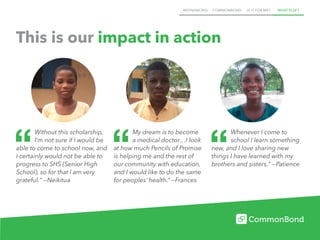 REFINANCING COMMONBOND IS IT FOR ME? WHAT ELSE?
This is our impact in action
Whenever I come to
school I learn something
new, and I love sharing new
things I have learned with my
brothers and sisters." —Patience
My dream is to become
a medical doctor…I look
at how much Pencils of Promise
is helping me and the rest of
our community with education,
and I would like to do the same
for peoples’ health.” —Frances
Without this scholarship,
I’m not sure if I would be
able to come to school now, and
I certainly would not be able to
progress to SHS (Senior High
School), so for that I am very
grateful." —Neikitua
 