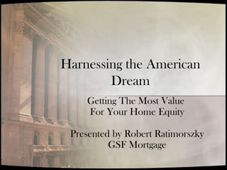 Harnessing the American
Dream
Getting The Most Value
For Your Home Equity
Presented by Robert Ratimorszky
GSF Mortgage
 