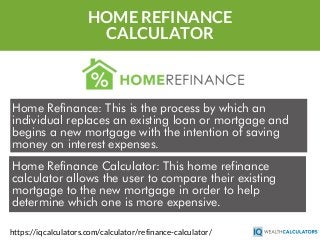 HOME REFINANCE
CALCULATOR
Home Refinance: This is the process by which an
individual replaces an existing loan or mortgage and
begins a new mortgage with the intention of saving
money on interest expenses.
https://iqcalculators.com/calculator/refinance-calculator/
Home Refinance Calculator: This home refinance
calculator allows the user to compare their existing
mortgage to the new mortgage in order to help
determine which one is more expensive.
 