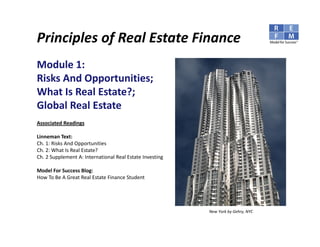 Principles of Commercial Real Estate Finance

Module 1: 
Risks And Opportunities; 
What Is Real Estate?;
Global Real Estate
Associated Readings

Linneman Text:
Ch. 1: Risks And Opportunities
Ch. 2: What Is Real Estate?
Ch. 2 Supplement A: International Real Estate Investing

Model For Success Blog:
How To Be A Great Real Estate Finance Student




                                                          New York by Gehry, NYC
 