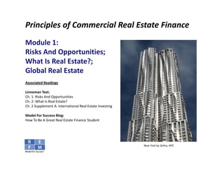 Principles of Commercial Real Estate Finance
Module 1: 
Risks And Opportunities; 
What Is Real Estate?;
Global Real Estate
Associated Readings

Linneman Text:
Ch. 1: Risks And Opportunities
Ch. 2: What Is Real Estate?
Ch. 2 Supplement A: International Real Estate Investing

Model For Success Blog:
How To Be A Great Real Estate Finance Student




                                                          New York by Gehry, NYC
 