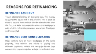 REASONS FOR REFINANCING
REFINANCE CASH OUT
To get additional money on the same loan. This money
is against the equity left in the propery. This is dealt as
either a second loan and can also be consolidated with
the first one. Wiht the properties where the Mortgage is
paid off, this refinancing serves as a new loan (Mortgage
on th property)
REFINANCE DEBT CONSOLIDATION
Help combine two or more mortgages on the same
property. This reduces the hustle of paying two
different payments, instead the mortgage bearer pays
one monthly payment against a single consolidated laon.