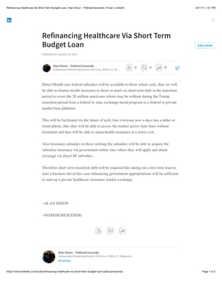 2/21/17, 7:21 PMReﬁnancing Healthcare Via Short Term Budget Loan | Alan Dixon ~ PathosCrescendo | Pulse | LinkedIn
Page 1 of 2https://www.linkedin.com/pulse/reﬁnancing-healthcare-via-short-term-budget-loan-pathoscrescendo
Refinancing Healthcare Via Short Term
Budget Loan
Published on January 23, 2017
Direct Health care federal subsidies will be available to those whom seek, thus we will
be able to ﬁnance health insurance to those in need via short term debt in the transition
period to cover the 20 million americans whom may be without during the Trump
transition period from a federal to state exchange based program to a federal to private
market base platform.
This will be facilitated via the future of tech, fore everyone now a days has a tablet or
smart phone, thus they will be able to access the market across state lines without
limitation and thus will be able to attain health insurance at a lower cost.
Also insurance subsidies to those seeking the subsidies will be able to acqurie the
subsidize insurance via government online sites where they will apply and attain
coverage via direct SF subsidies.
Therefore short term transition debt will be required like taking out a ﬁrst time loan to
start a business but in this case reﬁnancing government appropriations will be sufﬁcient
to start up a private healthcare insurance market exchange.
~ALAN DIXON
~PATHOSCRESCENDO
Edit article
Alan Dixon ~ PathosCrescendo
Independent Marketing Director DECA Inc, VUBS LLC, W…
Alan Dixon ~ PathosCrescendo
Independent Marketing Director DECA Inc, VUBS LLC, Walgreens,
85 articles
0 0 0
 