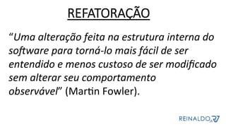 “Uma	alteração	feita	na	estrutura	interna	do	
soAware	para	torná-lo	mais	fácil	de	ser	
entendido	e	menos	custoso	de	ser	modiﬁcado	
sem	alterar	seu	comportamento	
observável”	(MarZn	Fowler).	
REFATORAÇÃO
 