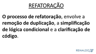 O	processo	de	refatoração,	envolve	a	
remoção	de	duplicação,	a	simpliﬁcação	
de	lógica	condicional	e	a	clariﬁcação	de	
código.		
	
REFATORAÇÃO
 