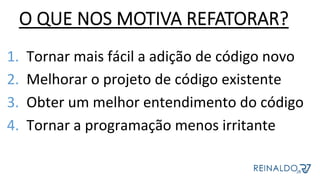 1.  Tornar	mais	fácil	a	adição	de	código	novo	
2.  Melhorar	o	projeto	de	código	existente	
3.  Obter	um	melhor	entendimento	do	código	
4.  Tornar	a	programação	menos	irritante	
	
O QUE NOS MOTIVA REFATORAR?
 