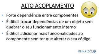 ALTO ACOPLAMENTO
•  Forte	dependência	entre	componentes	
•  É	diﬁcil	trocar	dependências	de	um	objeto	sem	
quebrar	o	seu	funcionamento	interno	
•  É	diﬁcil	adicionar	mais	funcionalidades	ao	
componente	sem	ter	que	alterar	o	seu	código	
 