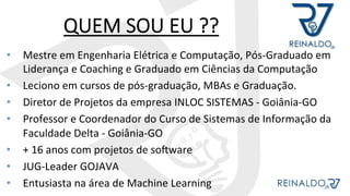 QUEM SOU EU ??
•  Mestre	em	Engenharia	Elétrica	e	Computação,	Pós-Graduado	em	
Liderança	e	Coaching	e	Graduado	em	Ciências	da	Computação	
•  Leciono	em	cursos	de	pós-graduação,	MBAs	e	Graduação.	
•  Diretor	de	Projetos	da	empresa	INLOC	SISTEMAS	-	Goiânia-GO	
•  Professor	e	Coordenador	do	Curso	de	Sistemas	de	Informação	da	
Faculdade	Delta	-	Goiânia-GO	
•  +	16	anos	com	projetos	de	soOware	
•  JUG-Leader	GOJAVA	
•  Entusiasta	na	área	de	Machine	Learning	
 