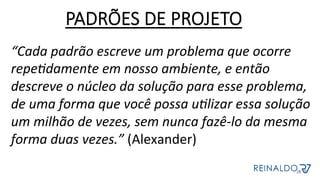 PADRÕES DE PROJETO
“Cada	padrão	escreve	um	problema	que	ocorre	
repeJdamente	em	nosso	ambiente,	e	então	
descreve	o	núcleo	da	solução	para	esse	problema,	
de	uma	forma	que	você	possa	uJlizar	essa	solução	
um	milhão	de	vezes,	sem	nunca	fazê-lo	da	mesma	
forma	duas	vezes.”	(Alexander)	
 