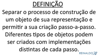 Separar	o	processo	de	construção	de	
um	objeto	de	sua	representação	e	
permiZr	a	sua	criação	passo-a-passo.	
Diferentes	Zpos	de	objetos	podem	
ser	criados	com	implementações	
disZntas	de	cada	passo.	
DEFINIÇÃO
 