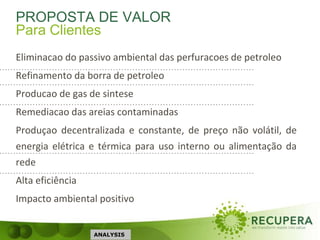 PROPOSTA DE VALOR
Eliminacao do passivo ambiental das perfuracoes de petroleo
Refinamento da borra de petroleo
Producao de gas de sintese
Remediacao das areias contaminadas
Produçao decentralizada e constante, de preço não volátil, de
energia elétrica e térmica para uso interno ou alimentação da
rede
Alta eficiência
Impacto ambiental positivo
ANALYSIS
Para Clientes
 