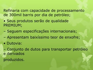 Refinaria com capacidade de processamento
de 300mil barris por dia de petróleo;
• Seus produtos serão de qualidade
PREMIUM;

– Seguem especificações internacionais;
– Apresentam baixíssimo teor de enxofre;
• Dutovia:
– Conjunto de dutos para transportar petróleo
e derivados
produzidos.

 