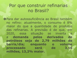 Por que construir refinarias
no Brasil?
Para dar autossuficiência ao Brasil também
no refino: atualmente, o consumo é 8%
maior do que a quantidade de produtos
das refinarias. A previsão é de que, em
2020, essa
situação
se
inverta
e
a
demanda
pelos
derivados
de
petróleos seja de 2,79 milhões de
barris/dia;
enquanto
o
volume
processado
será
de
3,16
milhões, 13,2% maior.

 