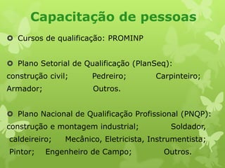 Capacitação de pessoas
 Cursos de qualificação: PROMINP
 Plano Setorial de Qualificação (PlanSeq):

construção civil;

Pedreiro;

Armador;

Carpinteiro;

Outros.

 Plano Nacional de Qualificação Profissional (PNQP):
construção e montagem industrial;
caldeireiro;

Pintor;

Soldador,

Mecânico, Eletricista, Instrumentista;

Engenheiro de Campo;

Outros.

 