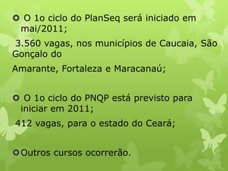  O 1o ciclo do PlanSeq será iniciado em
mai/2011;
3.560 vagas, nos municípios de Caucaia, São
Gonçalo do
Amarante, Fortaleza e Maracanaú;
 O 1o ciclo do PNQP está previsto para
iniciar em 2011;
412 vagas, para o estado do Ceará;
Outros cursos ocorrerão.

 