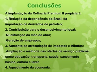 Conclusões
A implantação da Refinaria Premium II propiciará:
1. Redução da dependência do Brasil da
importação de derivados de petróleo;

2. Contribuição para o desenvolvimento local;
Qualificação da mão de obra;
Geração de empregos;

3. Aumento da arrecadação de impostos e tributos;
Ampliação e melhoria nas ofertas de serviço públicos,
como educação, transporte, saúde, saneamento

básico, cultura e lazer.
4. Aquecimento da economia.

 