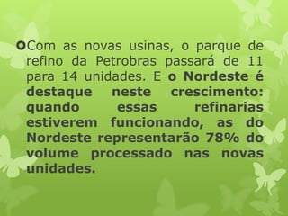 Com as novas usinas, o parque de
refino da Petrobras passará de 11
para 14 unidades. E o Nordeste é
destaque
neste
crescimento:
quando
essas
refinarias
estiverem funcionando, as do
Nordeste representarão 78% do
volume processado nas novas
unidades.

 