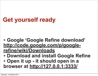 Get yourself ready


   • Google ‘Google Refine download’
   http://code.google.com/p/google-
   refine/wiki/Downloads
   • Download and install Google Refine
   • Open it up - it should open in a
   browser at http://127.0.0.1:3333/
Saturday, 15 October 2011
 