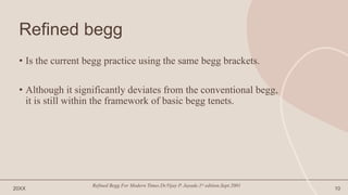 Refined begg
• Is the current begg practice using the same begg brackets.
• Although it significantly deviates from the conventional begg,
it is still within the framework of basic begg tenets.
20XX
Refined Begg For Modern Times.Dr.Vijay P. Jayade.1st edition.Sept.2001
10
 