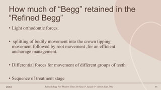 How much of “Begg” retained in the
“Refined Begg”
• Light orthodontic forces.
• splitting of bodily movement into the crown tipping
movement followed by root movement ,for an efficient
anchorage management.
• Differential forces for movement of different groups of teeth
• Sequence of treatment stage
20XX Refined Begg For Modern Times.Dr.Vijay P. Jayade.1st edition.Sept.2001 11
 