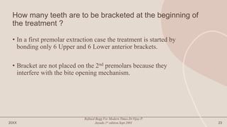 How many teeth are to be bracketed at the beginning of
the treatment ?
• In a first premolar extraction case the treatment is started by
bonding only 6 Upper and 6 Lower anterior brackets.
• Bracket are not placed on the 2nd premolars because they
interfere with the bite opening mechanism.
20XX
Refined Begg For Modern Times.Dr.Vijay P.
Jayade.1st edition.Sept.2001 23
 