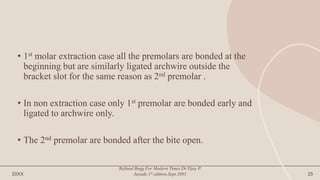 • 1st molar extraction case all the premolars are bonded at the
beginning but are similarly ligated archwire outside the
bracket slot for the same reason as 2nd premolar .
• In non extraction case only 1st premolar are bonded early and
ligated to archwire only.
• The 2nd premolar are bonded after the bite open.
20XX
Refined Begg For Modern Times.Dr.Vijay P.
Jayade.1st edition.Sept.2001 25
 