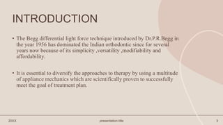 INTRODUCTION
• The Begg differential light force technique introduced by Dr.P.R.Begg in
the year 1956 has dominated the Indian orthodontic since for several
years now because of its simplicity ,versatility ,modifiability and
affordability.
• It is essential to diversify the approaches to therapy by using a multitude
of appliance mechanics which are scientifically proven to successfully
meet the goal of treatment plan.
20XX presentation title 3
 