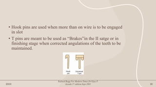 • Hook pins are used when more than on wire is to be engaged
in slot
• T pins are meant to be used as “Brakes”in the II satge or in
finishing stage when corrected angulations of the teeth to be
maintained.
20XX
Refined Begg For Modern Times.Dr.Vijay P.
Jayade.1st edition.Sept.2001 30
 