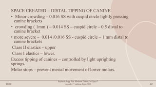 SPACE CREATED – DISTAL TIPPING OF CANINE.
• Minor crowding – 0.016 SS with cuspid circle lightly pressing
canine brackets
• crowding ( 1mm ) – 0.014 SS – cuspid circle – 0.5 distal to
canine bracket
• more severe – 0.014 /0.016 SS - cuspid circle – 1 mm distal to
canine brackets
Class II elastics – upper
Class I elastics – lower.
Excess tipping of canines – controlled by light uprighting
springs.
Molar stops – prevent mesial movement of lower molars.
20XX
Refined Begg For Modern Times.Dr.Vijay P.
Jayade.1st edition.Sept.2001 42
 