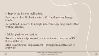 • Improving incisor inclination.
Proclined - class II elastics with mild /moderate anchorage
bends.
Retroclined - allowed to upright under bite opening bends effect
without elastics.
• Molar position correction.
Rotated molars - Appropriate toe in or toe out bends – in SS
0.016 archwire.
Mild Buccolingual displacement – expansion /contraction in
archwire
20XX
Refined Begg For Modern Times.Dr.Vijay P.
Jayade.1st edition.Sept.2001 43
 