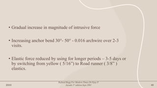 • Gradual increase in magnitude of intrusive force
• Increasing anchor bend 30°- 50° - 0.016 archwire over 2-3
visits.
• Elastic force reduced by using for longer periods – 3-5 days or
by switching from yellow ( 5/16”) to Road runner ( 3/8” )
elastics.
20XX
Refined Begg For Modern Times.Dr.Vijay P.
Jayade.1st edition.Sept.2001 49
 