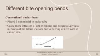 Different bite opening bends
Conventional anchor bend
• Placed 3 mm mesial to molar tube
• Cause more intrusion of upper canines and progressively less
intrusion of the lateral incisors due to bowing of arch wire in
canine area
20XX
Refined Begg For Modern Times.Dr.Vijay P.
Jayade.1st edition.Sept.2001 50
 