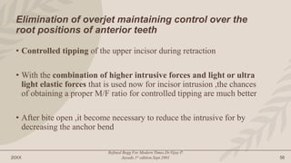 20XX
Refined Begg For Modern Times.Dr.Vijay P.
Jayade.1st edition.Sept.2001 56
Elimination of overjet maintaining control over the
root positions of anterior teeth
• Controlled tipping of the upper incisor during retraction
• With the combination of higher intrusive forces and light or ultra
light elastic forces that is used now for incisor intrusion ,the chances
of obtaining a proper M/F ratio for controlled tipping are much better
• After bite open ,it become necessary to reduce the intrusive for by
decreasing the anchor bend
 