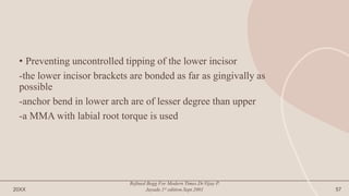 • Preventing uncontrolled tipping of the lower incisor
-the lower incisor brackets are bonded as far as gingivally as
possible
-anchor bend in lower arch are of lesser degree than upper
-a MMA with labial root torque is used
20XX
Refined Begg For Modern Times.Dr.Vijay P.
Jayade.1st edition.Sept.2001 57
 