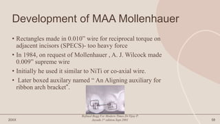 Development of MAA Mollenhauer
• Rectangles made in 0.010” wire for reciprocal torque on
adjacent incisors (SPECS)- too heavy force
• In 1984, on request of Mollenhauer , A. J. Wilcock made
0.009” supreme wire
• Initially he used it similar to NiTi or co-axial wire.
• Later boxed auxilary named “ An Aligning auxiliary for
ribbon arch bracket”.
20XX
Refined Begg For Modern Times.Dr.Vijay P.
Jayade.1st edition.Sept.2001 58
 