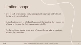 Limited scope
• Due to lack of awereness ,only some patients operated for treatment
during active growth phase.
• Orthodontic surgery is ruled out because of the face that they cannot be
afforted or because the facilities are not available.
• So,the appliance should be capable of camouflaging mild to moderate
skeletal disproportions.
20XX Refined Begg For Modern Times.Dr.Vijay P. Jayade.1st edition.Sept.2001 6
 