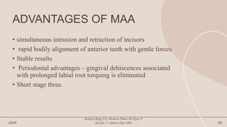 ADVANTAGES OF MAA
• simultaneous intrusion and retraction of incisors
• rapid bodily alignment of anterior teeth with gentle forces
• Stable results
• Periodontal advantages – gingival dehiscences associated
with prolonged labial root torquing is eliminated
• Short stage three.
20XX
Refined Begg For Modern Times.Dr.Vijay P.
Jayade.1st edition.Sept.2001 60
 