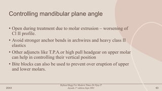 Controlling mandibular plane angle
• Open during treatment due to molar extrusion – worsening of
Cl II profile.
• Avoid stronger anchor bends in archwires and heavy class II
elastics
• Other adjuncts like T.P.A.or high pull headgear on upper molar
can help in controlling their vertical position
• Bite blocks can also be used to prevent over eruption of upper
and lower molars.
20XX
Refined Begg For Modern Times.Dr.Vijay P.
Jayade.1st edition.Sept.2001 63
 