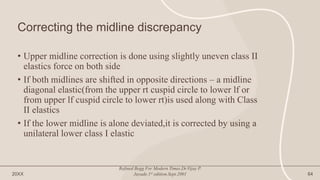 Correcting the midline discrepancy
• Upper midline correction is done using slightly uneven class II
elastics force on both side
• If both midlines are shifted in opposite directions – a midline
diagonal elastic(from the upper rt cuspid circle to lower lf or
from upper lf cuspid circle to lower rt)is used along with Class
II elastics
• If the lower midline is alone deviated,it is corrected by using a
unilateral lower class I elastic
20XX
Refined Begg For Modern Times.Dr.Vijay P.
Jayade.1st edition.Sept.2001 64
 
