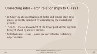 Correcting inter - arch relationships to Class I
• In Growing child correction of molar and canine class II to
class I is mostly achieved by encouraging the mandibular
growth.
• Adults – mesial movement of the lower post. dental segment
brought about by class II elastics.
• Selected cases –class II cases are corrected by distalizing
upper molars.
20XX
Refined Begg For Modern Times.Dr.Vijay P.
Jayade.1st edition.Sept.2001 65
 
