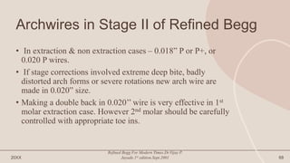 Archwires in Stage II of Refined Begg
• In extraction & non extraction cases – 0.018” P or P+, or
0.020 P wires.
• If stage corrections involved extreme deep bite, badly
distorted arch forms or severe rotations new arch wire are
made in 0.020” size.
• Making a double back in 0.020’’ wire is very effective in 1st
molar extraction case. However 2nd molar should be carefully
controlled with appropriate toe ins.
20XX
Refined Begg For Modern Times.Dr.Vijay P.
Jayade.1st edition.Sept.2001 68
 