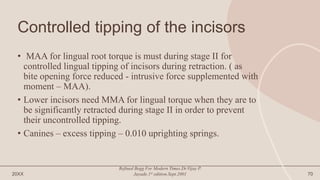 Controlled tipping of the incisors
• MAA for lingual root torque is must during stage II for
controlled lingual tipping of incisors during retraction. ( as
bite opening force reduced - intrusive force supplemented with
moment – MAA).
• Lower incisors need MMA for lingual torque when they are to
be significantly retracted during stage II in order to prevent
their uncontrolled tipping.
• Canines – excess tipping – 0.010 uprighting springs.
20XX
Refined Begg For Modern Times.Dr.Vijay P.
Jayade.1st edition.Sept.2001 70
 