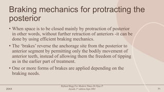 Braking mechanics for protracting the
posterior
• When space is to be closed mainly by protraction of posterior
in other words, without further retraction of anteriors -it can be
done by using efficient braking mechanics.
• The ‘brakes’ reverse the anchorage site from the posterior to
anterior segment by permitting only the bodily movement of
anterior teeth, instead of allowing them the freedom of tipping
as in the earlier part of treatment.
• One or more forms of brakes are applied depending on the
braking needs.
20XX
Refined Begg For Modern Times.Dr.Vijay P.
Jayade.1st edition.Sept.2001 71
 