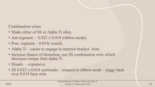Combination wires:
• Made either of SS or Alpha Ti alloy.
• Ant segment. – 0.022 x 0.018 (ribbon mode).
• Post. segment – 0.018( round) .
• Alpha Ti – easier to engage in anterior bracket slots.
• Increase chance of distortion, use SS combination wire which
decreases torque than alpha Ti.
• Disadv. – expensive.
• SS 0.022 x 0.018 sectionals – torqued in ribbon mode – piggy back
over 0.018 base wire
20XX
Refined Begg For Modern Times.Dr.Vijay P.
Jayade.1st edition.Sept.2001 74
 