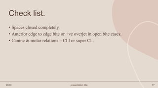 Check list.
• Spaces closed completely.
• Anterior edge to edge bite or +ve overjet in open bite cases.
• Canine & molar relations – Cl I or super Cl .
20XX presentation title 77
 