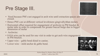 Pre Stage III.
• Need because PM’s not engaged in arch wire until extraction spaces are
closed.
• Hence PM’s are at different vertical level(more gingivally)than molars
• Horizontal offset required for engagement of archwire in PM bracket &
molar tube in order to compensate for greater buccal bulge due to bigger
dimension of molar
• Archwire:
• 0.016 wire can be used for one visit in order to get arch wire engagement
in PM bracket.
• Upper wire – gable bend distal to canine.
• Lower wire – mild anchor & gable bend.
20XX
Refined Begg For Modern Times.Dr.Vijay P.
Jayade.1st edition.Sept.2001 78
 