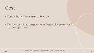 Cost
• Cost of the treatment must be kept low
• The low cost of the components in Begg technique makes it
the ideal appliance.
20XX
Refined Begg For Modern Times.Dr.Vijay P. Jayade.1st edition.Sept.2001
8
 
